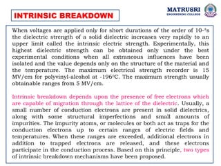 INTRINSIC BREAKDOWN
When voltages are applied only for short durations of the order of 10-8
s
the dielectric strength of a solid dielectric increases very rapidly to an
upper limit called the intrinsic electric strength. Experimentally, this
highest dielectric strength can be obtained only under the best
experimental conditions when all extraneous influences have been
isolated and the value depends only on the structure of the material and
the temperature. The maximum electrical strength recorder is 15
MV/cm for polyvinyl-alcohol at -1960
C. The maximum strength usually
obtainable ranges from 5 MV/cm.
Intrinsic breakdown depends upon the presence of free electrons which
are capable of migration through the lattice of the dielectric. Usually, a
small number of conduction electrons are present in solid dielectrics,
along with some structural imperfections and small amounts of
impurities. The impurity atoms, or molecules or both act as traps for the
conduction electrons up to certain ranges of electric fields and
temperatures. When these ranges are exceeded, additional electrons in
addition to trapped electrons are released, and these electrons
participate in the conduction process. Based on this principle, two types
of intrinsic breakdown mechanisms have been proposed.
MATRUSRI
ENGINEERING COLLEGE
 