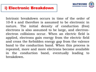 i) Electronic Breakdown
Intrinsic breakdown occurs in time of the order of
10-8 s and therefore is assumed to be electronic in
nature. The initial density of conduction (free)
electrons is also assumed to be large, and electron-
electron collisions occur. When an electric field is
applied, electrons gain energy from the electric field
and cross the forbidden energy gap from the valence
band to the conduction band. When this process is
repeated, more and more electrons become available
in the conduction band, eventually leading to
breakdown.
MATRUSRI
ENGINEERING COLLEGE
 