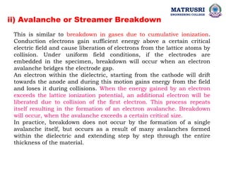 ii) Avalanche or Streamer Breakdown
This is similar to breakdown in gases due to cumulative ionization.
Conduction electrons gain sufficient energy above a certain critical
electric field and cause liberation of electrons from the lattice atoms by
collision. Under uniform field conditions, if the electrodes are
embedded in the specimen, breakdown will occur when an electron
avalanche bridges the electrode gap.
An electron within the dielectric, starting from the cathode will drift
towards the anode and during this motion gains energy from the field
and loses it during collisions. When the energy gained by an electron
exceeds the lattice ionization potential, an additional electron will be
liberated due to collision of the first electron. This process repeats
itself resulting in the formation of an electron avalanche. Breakdown
will occur, when the avalanche exceeds a certain critical size.
In practice, breakdown does not occur by the formation of a single
avalanche itself, but occurs as a result of many avalanches formed
within the dielectric and extending step by step through the entire
thickness of the material.
MATRUSRI
ENGINEERING COLLEGE
 