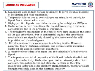 MATRUSRI
ENGINEERING COLLEGE
LIQUID AS INSULATOR
1. Liquids are used in high voltage equipment to serve the dual purpose
of insulation and heat conduction.
2. Temporary failures due to over voltages are reinsulated quickly by
liquid flow to the attacked area.
3. Highly purified liquids have dielectric strengths as high as 1MV/cm.
4. Under actual service conditions, the breakdown strength reduces
considerably due to the presence of impurities.
5. The breakdown mechanism in the case of very pure liquids is the same
as the gas breakdown, but in commercial liquids, the breakdown
mechanisms are significantly altered by the presence of the solid
impurities and dissolved gases.
6. Petroleum oils are the commonest insulating liquids. However,
askarels, fluoro -carbons, silicones, and organic esters including
castor oil are used in significant quantities.
7. A number of considerations enter into the selection of any dielectric
liquid.
8. The important electrical properties of the liquid include the dielectric
strength, conductivity, flash point, gas content, viscosity, dielectric
constant, dissipation factor and stability. Because of their low
dissipation factor and other excellent characteristics, polybutanes are
being increasingly used in the electrical industry.
 