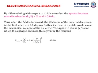 ELECTROMECHANICAL BREAKDOWN
MATRUSRI
ENGINEERING COLLEGE
By differentiating with respect to d, it is seen that the system becomes
unstable when ln (do/d) > ½ or d < 0.6 do.
Thus when the field is increased, the thickness of the material decreases.
At the field when d < 0.6 do, any further increase in the field would cause
the mechanical collapse of the dielectric. The apparent stress (V/do) at
which this collapse occurs is thus given by the equation
 