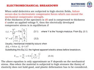 ELECTROMECHANICAL BREAKDOWN
When solid dielectrics are subjected to high electric fields, failure
occurs due to electrostatic compressive forces which can exceed the
mechanical compressive strength.
If the thickness of the specimen is d0 and is compressed to thickness
d under an applied voltage V, then the electrically developed
compressive stress is in equilibrium if
The above equation is only approximate as Y depends on the mechanical
stress. Also when the material is subjected to high stresses the theory of
elasticity does not hold good, and plastic deformation has to be considered.
MATRUSRI
ENGINEERING COLLEGE
 