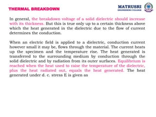 THERMAL BREAKDOWN
In general, the breakdown voltage of a solid dielectric should increase
with its thickness. But this is true only up to a certain thickness above
which the heat generated in the dielectric due to the flow of current
determines the conduction.
When an electric field is applied to a dielectric, conduction current
however small it may be, flows through the material. The current heats
up the specimen and the temperature rise. The heat generated is
transferred to the surrounding medium by conduction through the
solid dielectric and by radiation from its outer surfaces. Equilibrium is
reached when the heat used to raise the temperature of the dielectric,
plus the heat radiated out, equals the heat generated. The heat
generated under d. c. stress E is given as
MATRUSRI
ENGINEERING COLLEGE
 