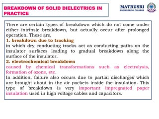 BREAKDOWN OF SOLID DIELECTRICS IN
PRACTICE
There are certain types of breakdown which do not come under
either intrinsic breakdown, but actually occur after prolonged
operation. These are,
1. breakdown due to tracking
in which dry conducting tracks act as conducting paths on the
insulator surfaces leading to gradual breakdown along the
surface of the insulator.
2. electrochemical breakdown
caused by chemical transformations such as electrolysis,
formation of ozone, etc.
In addition, failure also occurs due to partial discharges which
are brought about in the air pockets inside the insulation. This
type of breakdown is very important impregnated paper
insulation used in high voltage cables and capacitors.
MATRUSRI
ENGINEERING COLLEGE
 