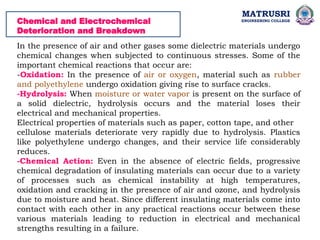 Chemical and Electrochemical
Deterioration and Breakdown
In the presence of air and other gases some dielectric materials undergo
chemical changes when subjected to continuous stresses. Some of the
important chemical reactions that occur are:
-Oxidation: In the presence of air or oxygen, material such as rubber
and polyethylene undergo oxidation giving rise to surface cracks.
-Hydrolysis: When moisture or water vapor is present on the surface of
a solid dielectric, hydrolysis occurs and the material loses their
electrical and mechanical properties.
Electrical properties of materials such as paper, cotton tape, and other
cellulose materials deteriorate very rapidly due to hydrolysis. Plastics
like polyethylene undergo changes, and their service life considerably
reduces.
-Chemical Action: Even in the absence of electric fields, progressive
chemical degradation of insulating materials can occur due to a variety
of processes such as chemical instability at high temperatures,
oxidation and cracking in the presence of air and ozone, and hydrolysis
due to moisture and heat. Since different insulating materials come into
contact with each other in any practical reactions occur between these
various materials leading to reduction in electrical and mechanical
strengths resulting in a failure.
MATRUSRI
ENGINEERING COLLEGE
 