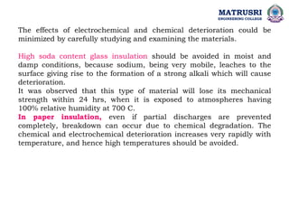 The effects of electrochemical and chemical deterioration could be
minimized by carefully studying and examining the materials.
High soda content glass insulation should be avoided in moist and
damp conditions, because sodium, being very mobile, leaches to the
surface giving rise to the formation of a strong alkali which will cause
deterioration.
It was observed that this type of material will lose its mechanical
strength within 24 hrs, when it is exposed to atmospheres having
100% relative humidity at 700 C.
In paper insulation, even if partial discharges are prevented
completely, breakdown can occur due to chemical degradation. The
chemical and electrochemical deterioration increases very rapidly with
temperature, and hence high temperatures should be avoided.
MATRUSRI
ENGINEERING COLLEGE
 