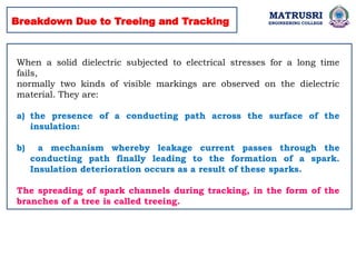 Breakdown Due to Treeing and Tracking
When a solid dielectric subjected to electrical stresses for a long time
fails,
normally two kinds of visible markings are observed on the dielectric
material. They are:
a) the presence of a conducting path across the surface of the
insulation:
b) a mechanism whereby leakage current passes through the
conducting path finally leading to the formation of a spark.
Insulation deterioration occurs as a result of these sparks.
The spreading of spark channels during tracking, in the form of the
branches of a tree is called treeing.
MATRUSRI
ENGINEERING COLLEGE
 