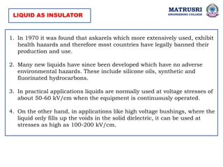 MATRUSRI
ENGINEERING COLLEGE
1. In 1970 it was found that askarels which more extensively used, exhibit
health hazards and therefore most countries have legally banned their
production and use.
2. Many new liquids have since been developed which have no adverse
environmental hazards. These include silicone oils, synthetic and
fluorinated hydrocarbons.
3. In practical applications liquids are normally used at voltage stresses of
about 50-60 kV/cm when the equipment is continuously operated.
4. On the other hand, in applications like high voltage bushings, where the
liquid only fills up the voids in the solid dielectric, it can be used at
stresses as high as 100-200 kV/cm.
LIQUID AS INSULATOR
 