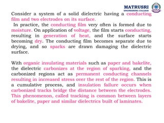 Consider a system of a solid dielectric having a conducting
film and two electrodes on its surface.
In practice, the conducting film very often is formed due to
moisture. On application of voltage, the film starts conducting,
resulting in generation of heat, and the surface starts
becoming dry. The conducting film becomes separate due to
drying, and so sparks are drawn damaging the dielectric
surface.
With organic insulating materials such as paper and bakelite,
the dielectric carbonizes at the region of sparking, and the
carbonized regions act as permanent conducting channels
resulting in increased stress over the rest of the region. This is
a cumulative process, and insulation failure occurs when
carbonized tracks bridge the distance between the electrodes.
This phenomenon, called tracking is common between layers
of bakelite, paper and similar dielectrics built of laminates.
MATRUSRI
ENGINEERING COLLEGE
 