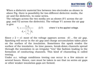 When a dielectric material lies between two electrodes as shown in
above Fig. there is possibility for two different dielectric media, the
air and the dielectric, to come series.
The voltages across the two media are as shown (V1 across the air
gap, and V2 across the dielectric). The voltage V1 across the air gap
is given as,
Since ε 2 > ε1 most of the voltage appears across d1 , the air gap.
Sparking will occur in the air gap and charge accumulation takes place
on the surface of the insulation. Sometimes the spark erodes the
surface of the insulation. As time passes, break-down channels spread
through the insulation in an irregular “tree’ like fashion leading to the
formation of conducting channels. This kind of channeling is called
treeing.
Under a.c. voltage conditions treeing can occur in a few minute or
several hours. Hence, care must be taken to see that no series air gaps
or other weaker insulation gaps are formed.
MATRUSRI
ENGINEERING COLLEGE
 