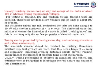 MATRUSRI
ENGINEERING COLLEGE
Usually, tracking occurs even at very low voltage of the order of about
100 V, whereas treeing requires high voltages.
For testing of tracking, low and medium voltage tracking tests are
specified. These tests are done at low voltages but for times of about 100
hr or more.
The insulation should not fail. Sometimes the tests are done using 5 to
10 kV with shorter durations of 4 to 6 hour. The numerical value that
initiates or causes the formation of a track is called “tracking index” and
this is used to qualify the surface properties of dielectric materials.
Treeing can be prevented by having clean, dry, and undamaged surfaces
and a clean environment.
The materials chosen should be resistant to tracking. Sometimes
moisture repellant greases are used. But this needs frequent cleaning
and regressing. Increasing creeping distances should prevent tracking,
but in practice the presence of moisture films defeat the purpose.
Usually, treeing phenomena is observed in capacitors and cables, and
extensive work is being done to investigate the real nature and causes of
this phenomenon.
 
