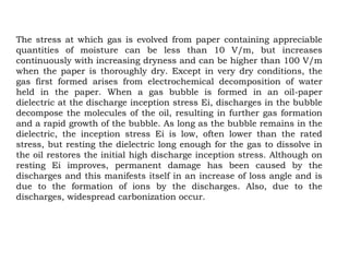 The stress at which gas is evolved from paper containing appreciable
quantities of moisture can be less than 10 V/m, but increases
continuously with increasing dryness and can be higher than 100 V/m
when the paper is thoroughly dry. Except in very dry conditions, the
gas first formed arises from electrochemical decomposition of water
held in the paper. When a gas bubble is formed in an oil-paper
dielectric at the discharge inception stress Ei, discharges in the bubble
decompose the molecules of the oil, resulting in further gas formation
and a rapid growth of the bubble. As long as the bubble remains in the
dielectric, the inception stress Ei is low, often lower than the rated
stress, but resting the dielectric long enough for the gas to dissolve in
the oil restores the initial high discharge inception stress. Although on
resting Ei improves, permanent damage has been caused by the
discharges and this manifests itself in an increase of loss angle and is
due to the formation of ions by the discharges. Also, due to the
discharges, widespread carbonization occur.
 