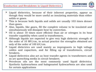 MATRUSRI
ENGINEERING COLLEGE
Conduction and Breakdown in Liquid Dielectrics
 Liquid dielectrics, because of their inherent properties, appear as
though they would be more useful as insulating materials than either
solids or gases.
 This is because both liquids and solids are usually 103 times denser
than gases.
 Also, liquids, like gases, fill the complete volume to be insulated and
simultaneously will dissipate heat by convection.
 Oil is about 10 times more efficient than air or nitrogen in its heat
transfer capability when used in transformers.
 Although liquids are expected to give very high dielectric strength of
the order of 10 MV/cm, in actual practice the strengths obtained are
only of the order of 100 kV/cm.
 Liquid dielectrics are used mainly as impregnants in high voltage
cables and capacitors, and for filling up of transformers, circuit
breakers.
 Liquid dielectrics also act as heat transfer agents in transformers and
as arc quenching media in circuit breakers.
 Petroleum oils are the most commonly used liquid dielectrics.
Synthetic hydrocarbons and halogenated hydrocarbons are also used
for certain applications
 