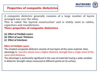 MATRUSRI
ENGINEERING COLLEGE
Properties of composite dielectrics
A composite dielectric generally consists of a large number of layers
arranged one over the other.
This is called ‘the layered construction’ and is widely used in cables,
capacitors and transformers.
Three properties of composite dielectrics
(a) Effect of Multiple Layers
(b) Effect of Layer Thickness
(c) Effect of Interfaces
Effect of Multiple Layers
The simplest composite dielectric consists of two layers of the same material. Here,
advantage is : two thin sheets have a higher dielectric strength than a single sheet of the
same total thickness.
The advantage is particularly significant in the case of materials having a wide variation
in dielectric strength values measured at different points on its surface.
 
