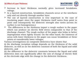 MATRUSRI
ENGINEERING COLLEGE
 Increase in layer thickness normally gives increased breakdown
voltage.
 In a layered construction, breakdown channels occur at the interfaces
only and not directly through another layer.
 The use of layered construction is very important in the case of
insulating paper since the paper thickness itself varies from point to
point and consequently the dielectric strength also varies (across its
surface is not homogeneous.)
 The differences in the thickness impart a rough surface to the paper
which can produce an electric field stress comparable to that of the
discharge channel. The rough surface of the paper also helps in better
impregnation when tightly wound. On the other hand, the existence of
areas with lower thickness in the paper can cause breakdown at these
points at considerably lower voltages.
Various investigations on composite dielectrics have shown that
(i) the discharge inception voltage depends on the thickness of the solid
dielectric, as well as on the dielectric constant of both the liquid and solid
dielectric, and
(ii) the difference in the dielectric constants between the liquid and solid
dielectrics does not significantly affect the rate of change of electric field
at the electrode edge with the change in the dielectric thickness.
(b) Effect of Layer Thickness
 