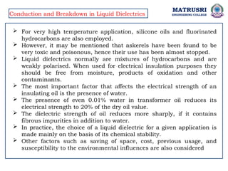 MATRUSRI
ENGINEERING COLLEGE
Conduction and Breakdown in Liquid Dielectrics
 For very high temperature application, silicone oils and fluorinated
hydrocarbons are also employed.
 However, it may be mentioned that askerels have been found to be
very toxic and poisonous, hence their use has been almost stopped.
 Liquid dielectrics normally are mixtures of hydrocarbons and are
weakly polarised. When used for electrical insulation purposes they
should be free from moisture, products of oxidation and other
contaminants.
 The most important factor that affects the electrical strength of an
insulating oil is the presence of water.
 The presence of even 0.01% water in transformer oil reduces its
electrical strength to 20% of the dry oil value.
 The dielectric strength of oil reduces more sharply, if it contains
fibrous impurities in addition to water.
 In practice, the choice of a liquid dielectric for a given application is
made mainly on the basis of its chemical stability.
 Other factors such as saving of space, cost, previous usage, and
susceptibility to the environmental influences are also considered
 