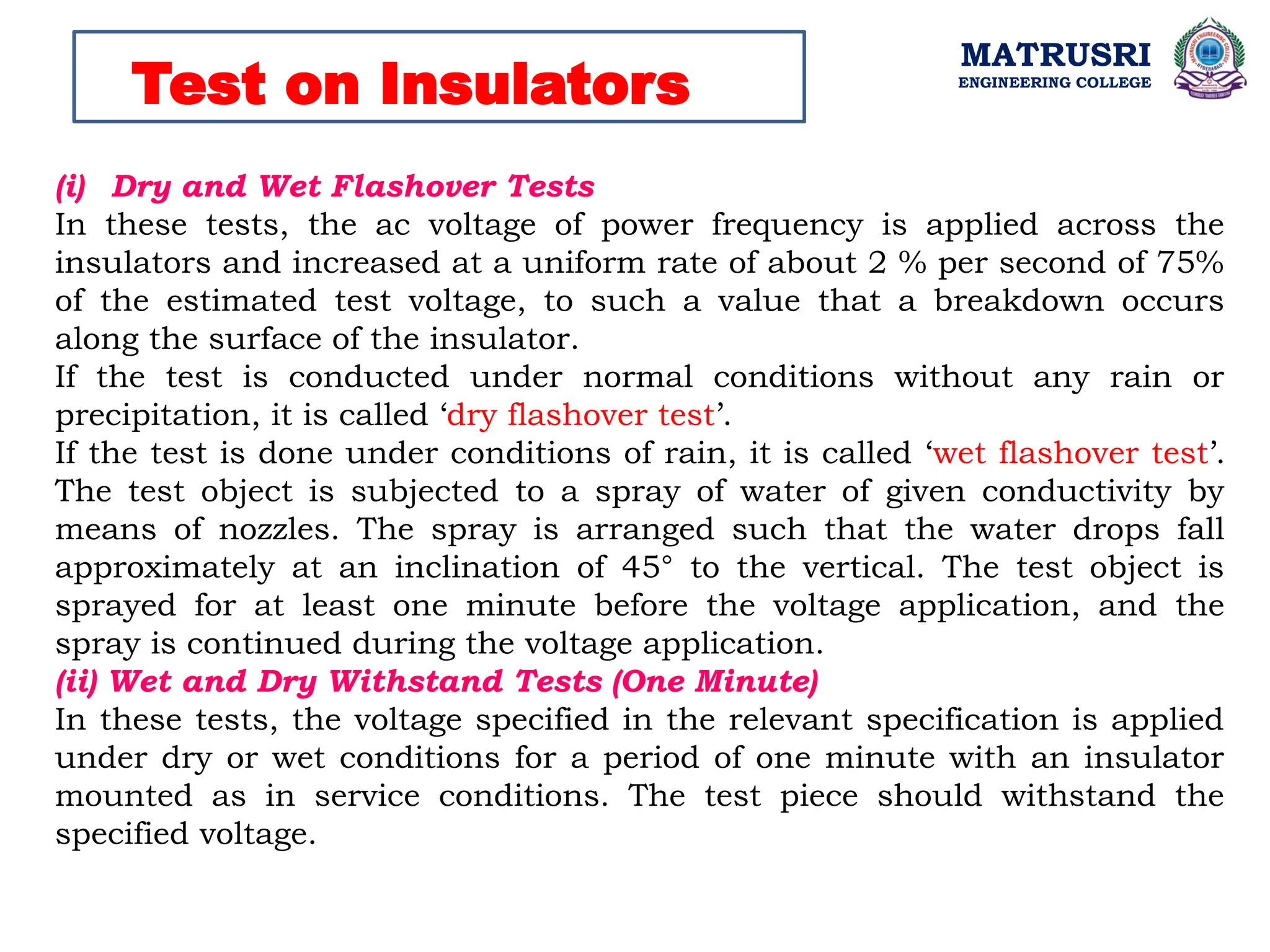 MATRUSRI
ENGINEERING COLLEGE
Test on Insulators
(i) Dry and Wet Flashover Tests
In these tests, the ac voltage of power frequency is applied across the
insulators and increased at a uniform rate of about 2 % per second of 75%
of the estimated test voltage, to such a value that a breakdown occurs
along the surface of the insulator.
If the test is conducted under normal conditions without any rain or
precipitation, it is called ‘dry flashover test’.
If the test is done under conditions of rain, it is called ‘wet flashover test’.
The test object is subjected to a spray of water of given conductivity by
means of nozzles. The spray is arranged such that the water drops fall
approximately at an inclination of 45° to the vertical. The test object is
sprayed for at least one minute before the voltage application, and the
spray is continued during the voltage application.
(ii) Wet and Dry Withstand Tests (One Minute)
In these tests, the voltage specified in the relevant specification is applied
under dry or wet conditions for a period of one minute with an insulator
mounted as in service conditions. The test piece should withstand the
specified voltage.
 