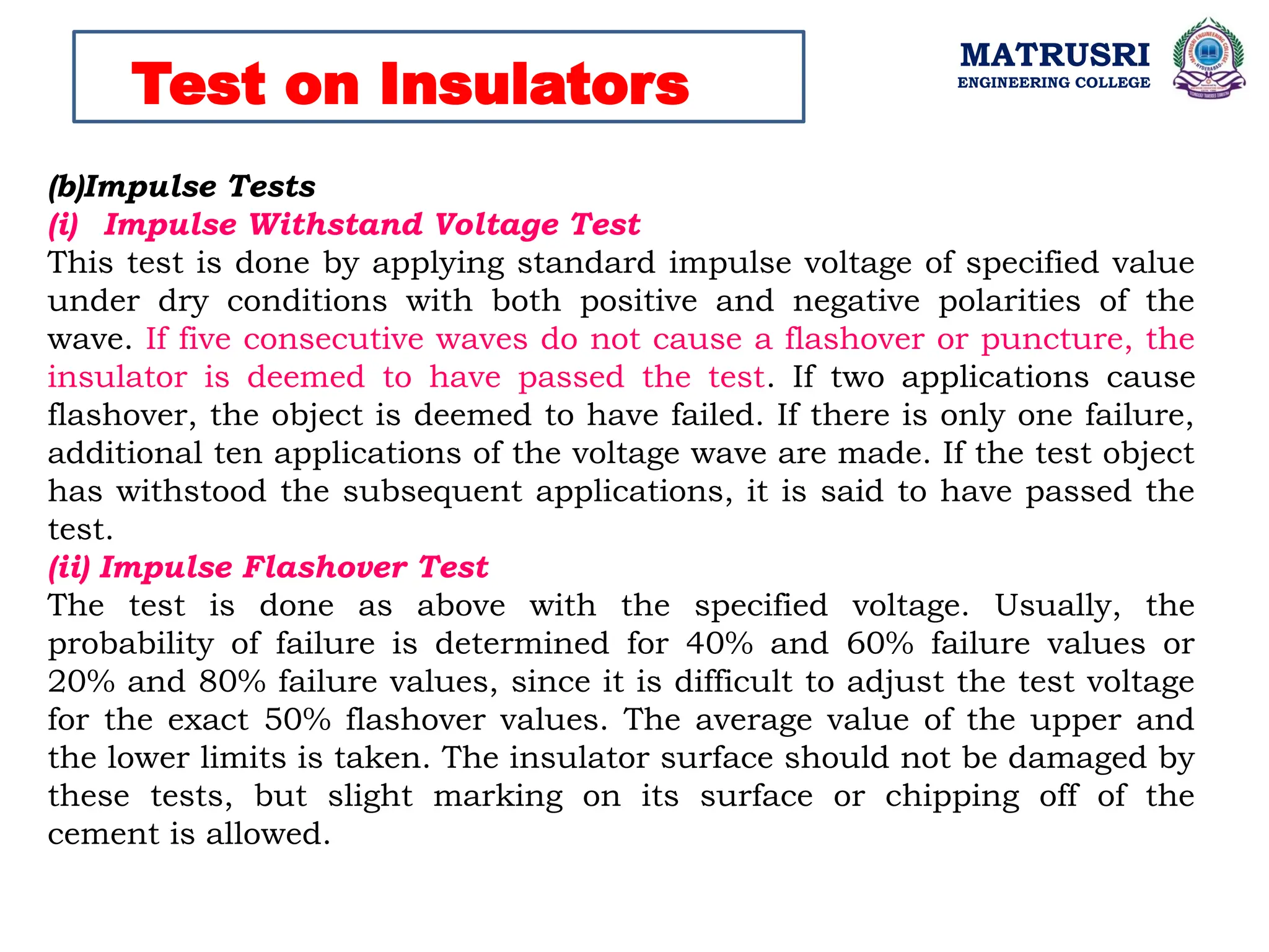 MATRUSRI
ENGINEERING COLLEGE
Test on Insulators
(b)Impulse Tests
(i) Impulse Withstand Voltage Test
This test is done by applying standard impulse voltage of specified value
under dry conditions with both positive and negative polarities of the
wave. If five consecutive waves do not cause a flashover or puncture, the
insulator is deemed to have passed the test. If two applications cause
flashover, the object is deemed to have failed. If there is only one failure,
additional ten applications of the voltage wave are made. If the test object
has withstood the subsequent applications, it is said to have passed the
test.
(ii) Impulse Flashover Test
The test is done as above with the specified voltage. Usually, the
probability of failure is determined for 40% and 60% failure values or
20% and 80% failure values, since it is difficult to adjust the test voltage
for the exact 50% flashover values. The average value of the upper and
the lower limits is taken. The insulator surface should not be damaged by
these tests, but slight marking on its surface or chipping off of the
cement is allowed.
 