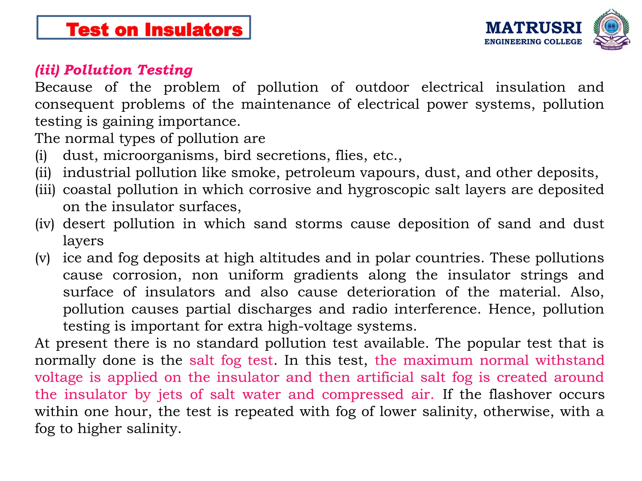 MATRUSRI
ENGINEERING COLLEGE
Test on Insulators
(iii) Pollution Testing
Because of the problem of pollution of outdoor electrical insulation and
consequent problems of the maintenance of electrical power systems, pollution
testing is gaining importance.
The normal types of pollution are
(i) dust, microorganisms, bird secretions, flies, etc.,
(ii) industrial pollution like smoke, petroleum vapours, dust, and other deposits,
(iii) coastal pollution in which corrosive and hygroscopic salt layers are deposited
on the insulator surfaces,
(iv) desert pollution in which sand storms cause deposition of sand and dust
layers
(v) ice and fog deposits at high altitudes and in polar countries. These pollutions
cause corrosion, non uniform gradients along the insulator strings and
surface of insulators and also cause deterioration of the material. Also,
pollution causes partial discharges and radio interference. Hence, pollution
testing is important for extra high-voltage systems.
At present there is no standard pollution test available. The popular test that is
normally done is the salt fog test. In this test, the maximum normal withstand
voltage is applied on the insulator and then artificial salt fog is created around
the insulator by jets of salt water and compressed air. If the flashover occurs
within one hour, the test is repeated with fog of lower salinity, otherwise, with a
fog to higher salinity.
 