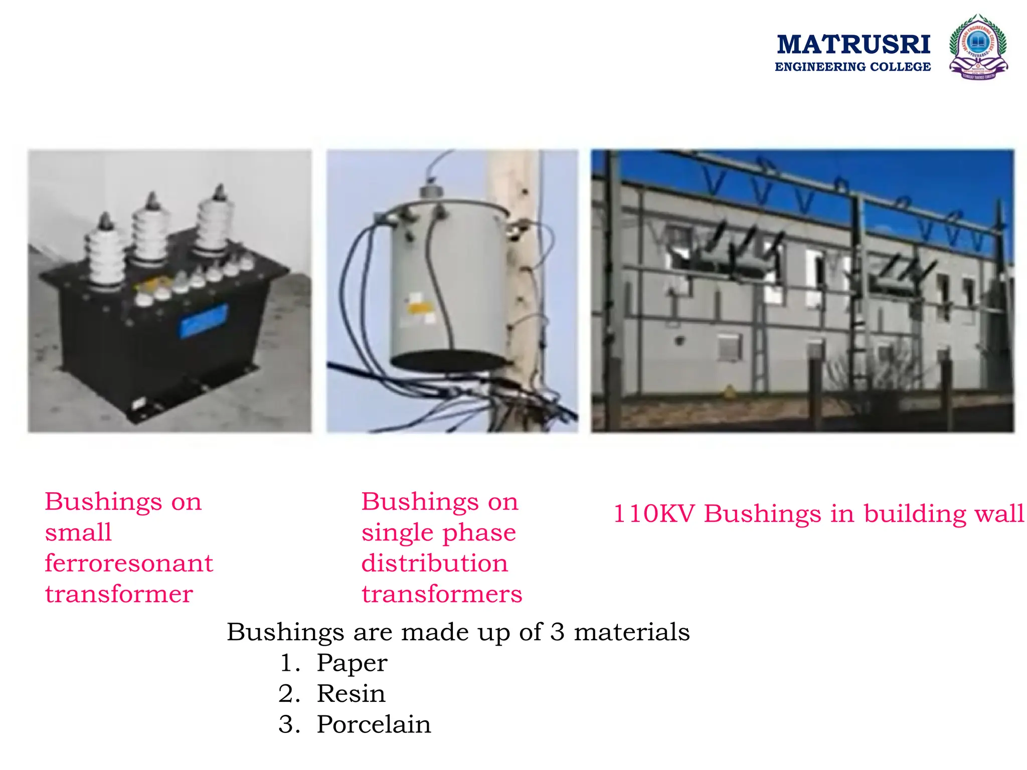 MATRUSRI
ENGINEERING COLLEGE
Bushings on
small
ferroresonant
transformer
Bushings on
single phase
distribution
transformers
110KV Bushings in building wall
Bushings are made up of 3 materials
1. Paper
2. Resin
3. Porcelain
 