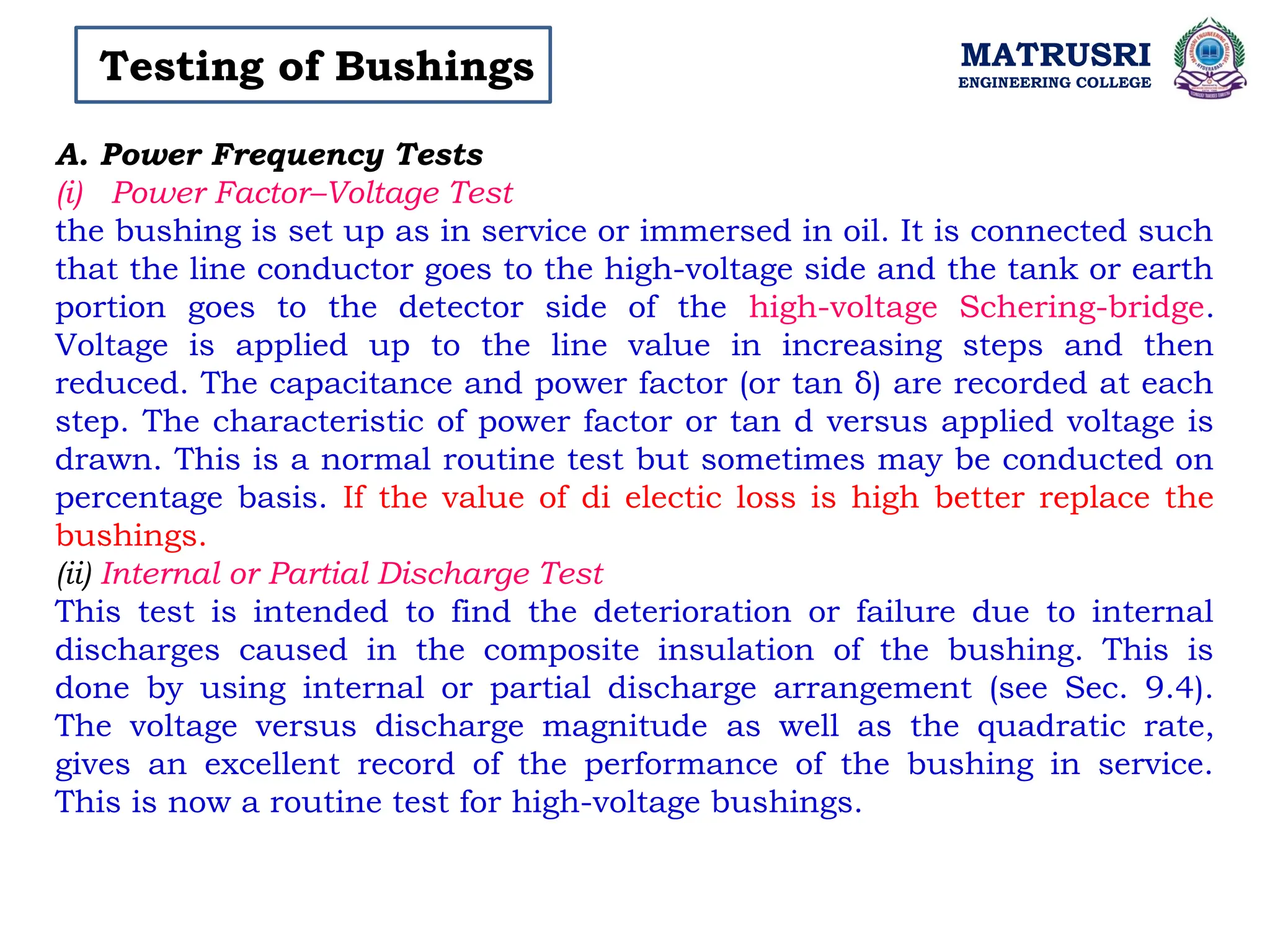 MATRUSRI
ENGINEERING COLLEGE
Testing of Bushings
A. Power Frequency Tests
(i) Power Factor–Voltage Test
the bushing is set up as in service or immersed in oil. It is connected such
that the line conductor goes to the high-voltage side and the tank or earth
portion goes to the detector side of the high-voltage Schering-bridge.
Voltage is applied up to the line value in increasing steps and then
reduced. The capacitance and power factor (or tan δ) are recorded at each
step. The characteristic of power factor or tan d versus applied voltage is
drawn. This is a normal routine test but sometimes may be conducted on
percentage basis. If the value of di electic loss is high better replace the
bushings.
(ii) Internal or Partial Discharge Test
This test is intended to find the deterioration or failure due to internal
discharges caused in the composite insulation of the bushing. This is
done by using internal or partial discharge arrangement (see Sec. 9.4).
The voltage versus discharge magnitude as well as the quadratic rate,
gives an excellent record of the performance of the bushing in service.
This is now a routine test for high-voltage bushings.
 