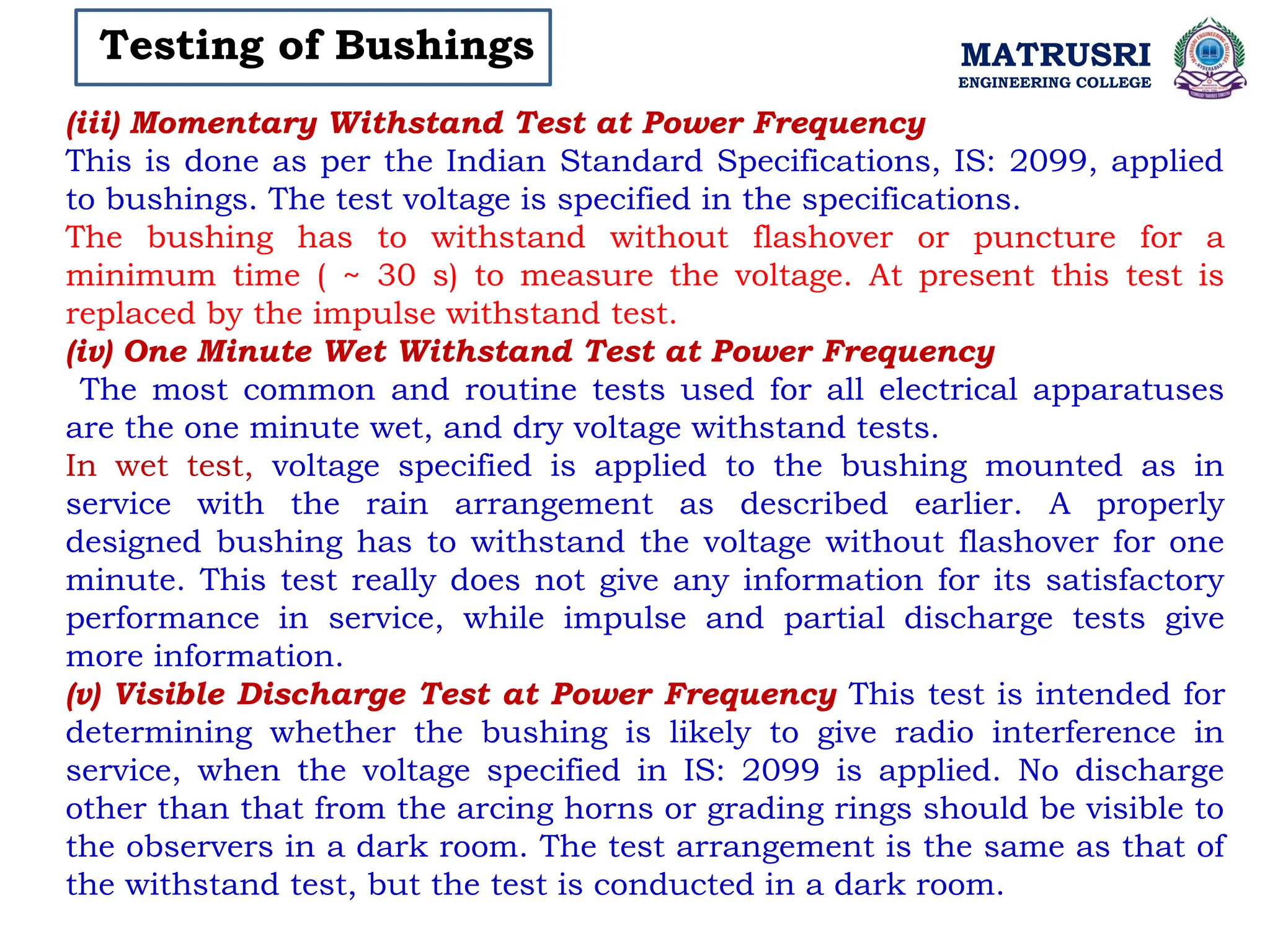 MATRUSRI
ENGINEERING COLLEGE
Testing of Bushings
(iii) Momentary Withstand Test at Power Frequency
This is done as per the Indian Standard Specifications, IS: 2099, applied
to bushings. The test voltage is specified in the specifications.
The bushing has to withstand without flashover or puncture for a
minimum time ( ~ 30 s) to measure the voltage. At present this test is
replaced by the impulse withstand test.
(iv) One Minute Wet Withstand Test at Power Frequency
The most common and routine tests used for all electrical apparatuses
are the one minute wet, and dry voltage withstand tests.
In wet test, voltage specified is applied to the bushing mounted as in
service with the rain arrangement as described earlier. A properly
designed bushing has to withstand the voltage without flashover for one
minute. This test really does not give any information for its satisfactory
performance in service, while impulse and partial discharge tests give
more information.
(v) Visible Discharge Test at Power Frequency This test is intended for
determining whether the bushing is likely to give radio interference in
service, when the voltage specified in IS: 2099 is applied. No discharge
other than that from the arcing horns or grading rings should be visible to
the observers in a dark room. The test arrangement is the same as that of
the withstand test, but the test is conducted in a dark room.
 