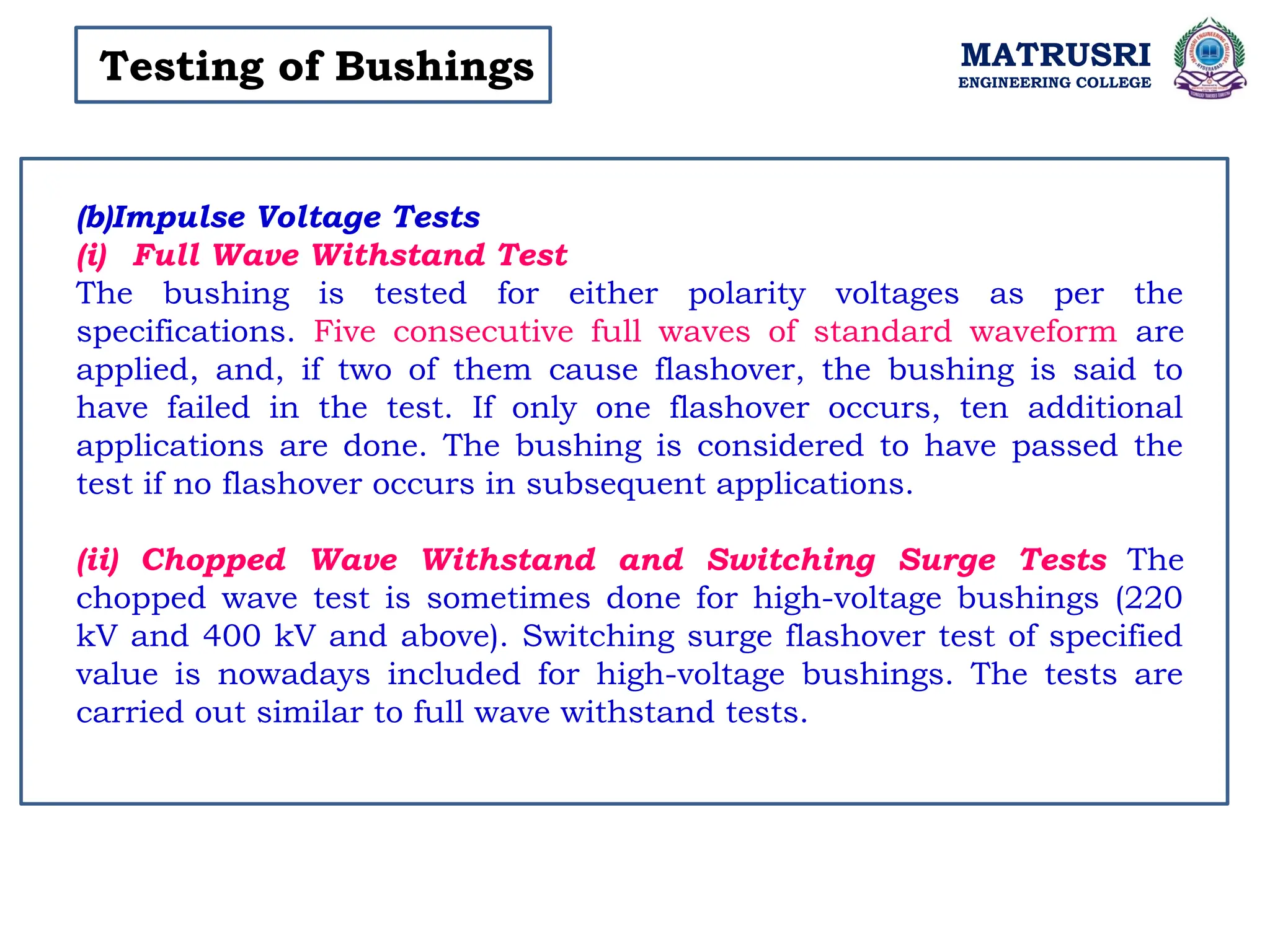 MATRUSRI
ENGINEERING COLLEGE
Testing of Bushings
(b)Impulse Voltage Tests
(i) Full Wave Withstand Test
The bushing is tested for either polarity voltages as per the
specifications. Five consecutive full waves of standard waveform are
applied, and, if two of them cause flashover, the bushing is said to
have failed in the test. If only one flashover occurs, ten additional
applications are done. The bushing is considered to have passed the
test if no flashover occurs in subsequent applications.
(ii) Chopped Wave Withstand and Switching Surge Tests The
chopped wave test is sometimes done for high-voltage bushings (220
kV and 400 kV and above). Switching surge flashover test of specified
value is nowadays included for high-voltage bushings. The tests are
carried out similar to full wave withstand tests.
 