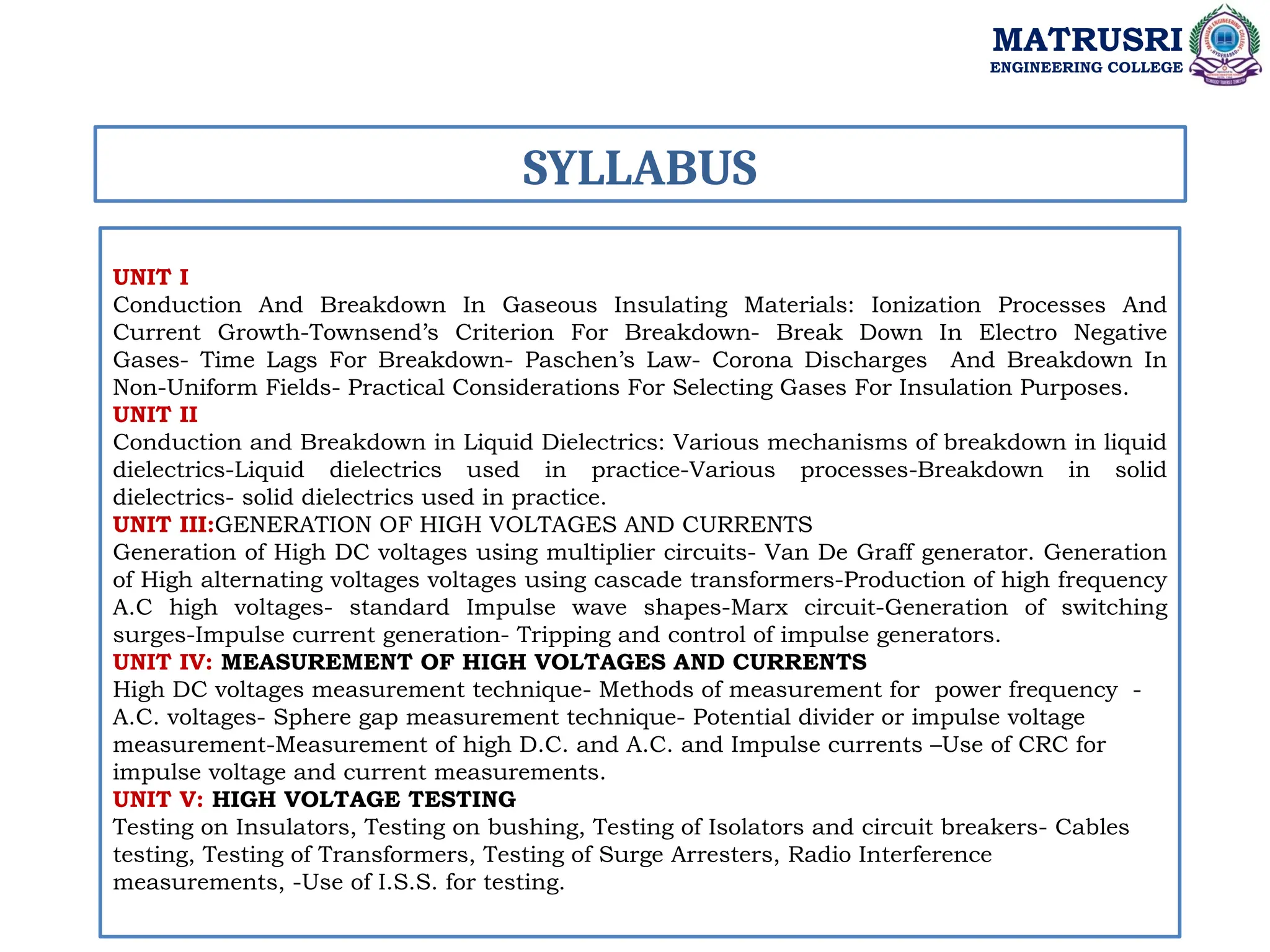 SYLLABUS
UNIT I
Conduction And Breakdown In Gaseous Insulating Materials: Ionization Processes And
Current Growth-Townsend’s Criterion For Breakdown- Break Down In Electro Negative
Gases- Time Lags For Breakdown- Paschen’s Law- Corona Discharges And Breakdown In
Non-Uniform Fields- Practical Considerations For Selecting Gases For Insulation Purposes.
UNIT II
Conduction and Breakdown in Liquid Dielectrics: Various mechanisms of breakdown in liquid
dielectrics-Liquid dielectrics used in practice-Various processes-Breakdown in solid
dielectrics- solid dielectrics used in practice.
UNIT III:GENERATION OF HIGH VOLTAGES AND CURRENTS
Generation of High DC voltages using multiplier circuits- Van De Graff generator. Generation
of High alternating voltages voltages using cascade transformers-Production of high frequency
A.C high voltages- standard Impulse wave shapes-Marx circuit-Generation of switching
surges-Impulse current generation- Tripping and control of impulse generators.
UNIT IV: MEASUREMENT OF HIGH VOLTAGES AND CURRENTS
High DC voltages measurement technique- Methods of measurement for power frequency -
A.C. voltages- Sphere gap measurement technique- Potential divider or impulse voltage
measurement-Measurement of high D.C. and A.C. and Impulse currents –Use of CRC for
impulse voltage and current measurements.
UNIT V: HIGH VOLTAGE TESTING
Testing on Insulators, Testing on bushing, Testing of Isolators and circuit breakers- Cables
testing, Testing of Transformers, Testing of Surge Arresters, Radio Interference
measurements, -Use of I.S.S. for testing.
MATRUSRI
ENGINEERING COLLEGE
 