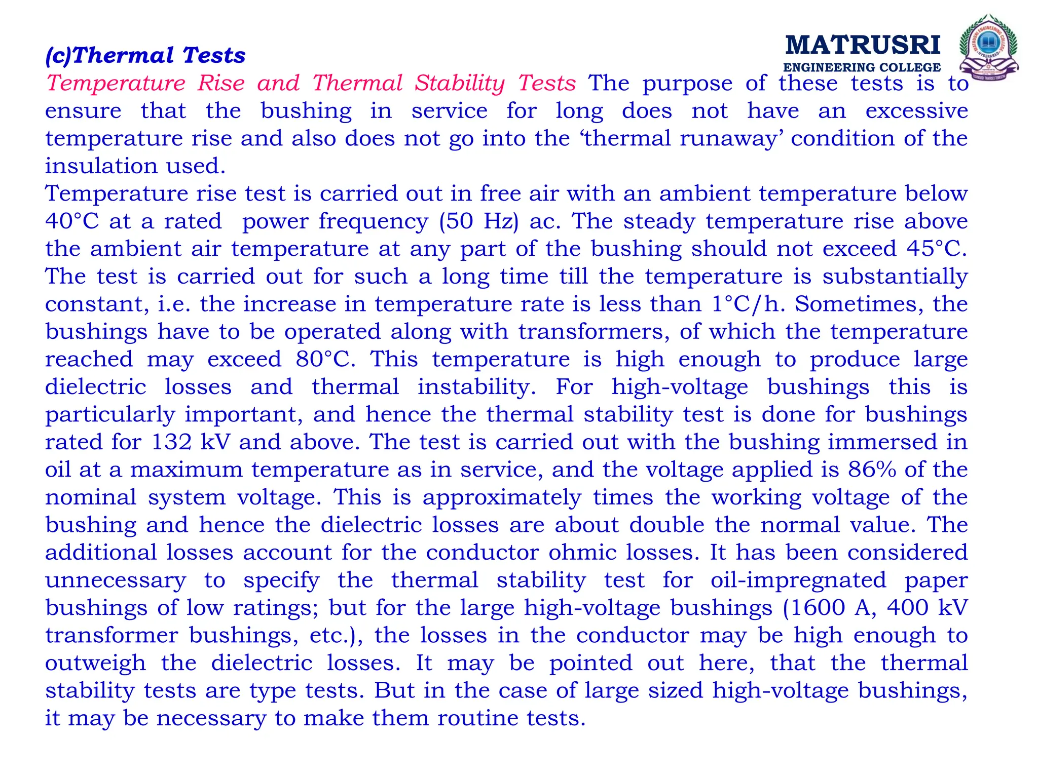 MATRUSRI
ENGINEERING COLLEGE
(c)Thermal Tests
Temperature Rise and Thermal Stability Tests The purpose of these tests is to
ensure that the bushing in service for long does not have an excessive
temperature rise and also does not go into the ‘thermal runaway’ condition of the
insulation used.
Temperature rise test is carried out in free air with an ambient temperature below
40°C at a rated power frequency (50 Hz) ac. The steady temperature rise above
the ambient air temperature at any part of the bushing should not exceed 45°C.
The test is carried out for such a long time till the temperature is substantially
constant, i.e. the increase in temperature rate is less than 1°C/h. Sometimes, the
bushings have to be operated along with transformers, of which the temperature
reached may exceed 80°C. This temperature is high enough to produce large
dielectric losses and thermal instability. For high-voltage bushings this is
particularly important, and hence the thermal stability test is done for bushings
rated for 132 kV and above. The test is carried out with the bushing immersed in
oil at a maximum temperature as in service, and the voltage applied is 86% of the
nominal system voltage. This is approximately times the working voltage of the
bushing and hence the dielectric losses are about double the normal value. The
additional losses account for the conductor ohmic losses. It has been considered
unnecessary to specify the thermal stability test for oil-impregnated paper
bushings of low ratings; but for the large high-voltage bushings (1600 A, 400 kV
transformer bushings, etc.), the losses in the conductor may be high enough to
outweigh the dielectric losses. It may be pointed out here, that the thermal
stability tests are type tests. But in the case of large sized high-voltage bushings,
it may be necessary to make them routine tests.
 