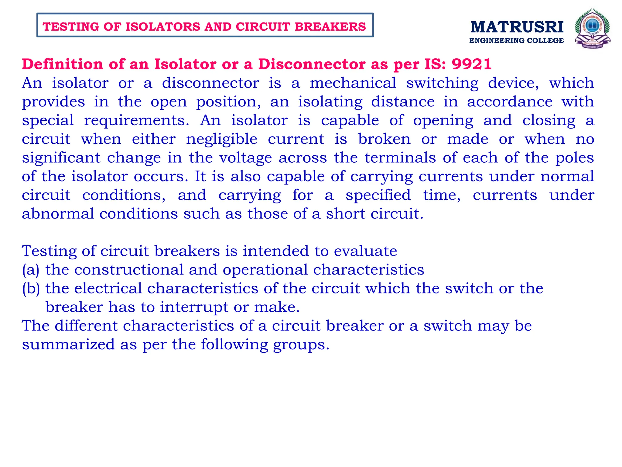 MATRUSRI
ENGINEERING COLLEGE
TESTING OF ISOLATORS AND CIRCUIT BREAKERS
Definition of an Isolator or a Disconnector as per IS: 9921
An isolator or a disconnector is a mechanical switching device, which
provides in the open position, an isolating distance in accordance with
special requirements. An isolator is capable of opening and closing a
circuit when either negligible current is broken or made or when no
significant change in the voltage across the terminals of each of the poles
of the isolator occurs. It is also capable of carrying currents under normal
circuit conditions, and carrying for a specified time, currents under
abnormal conditions such as those of a short circuit.
Testing of circuit breakers is intended to evaluate
(a) the constructional and operational characteristics
(b) the electrical characteristics of the circuit which the switch or the
breaker has to interrupt or make.
The different characteristics of a circuit breaker or a switch may be
summarized as per the following groups.
 