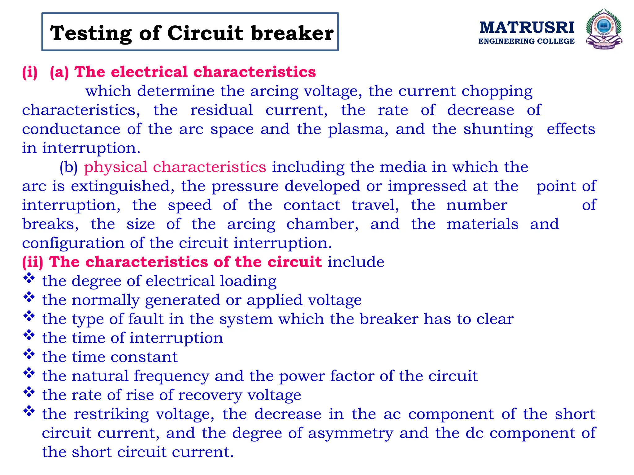 MATRUSRI
ENGINEERING COLLEGE
Testing of Circuit breaker
(i) (a) The electrical characteristics
which determine the arcing voltage, the current chopping
characteristics, the residual current, the rate of decrease of
conductance of the arc space and the plasma, and the shunting effects
in interruption.
(b) physical characteristics including the media in which the
arc is extinguished, the pressure developed or impressed at the point of
interruption, the speed of the contact travel, the number of
breaks, the size of the arcing chamber, and the materials and
configuration of the circuit interruption.
(ii) The characteristics of the circuit include
 the degree of electrical loading
 the normally generated or applied voltage
 the type of fault in the system which the breaker has to clear
 the time of interruption
 the time constant
 the natural frequency and the power factor of the circuit
 the rate of rise of recovery voltage
 the restriking voltage, the decrease in the ac component of the short
circuit current, and the degree of asymmetry and the dc component of
the short circuit current.
 