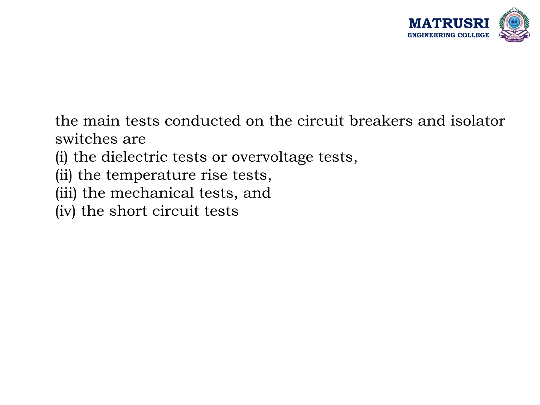 MATRUSRI
ENGINEERING COLLEGE
the main tests conducted on the circuit breakers and isolator
switches are
(i) the dielectric tests or overvoltage tests,
(ii) the temperature rise tests,
(iii) the mechanical tests, and
(iv) the short circuit tests
 