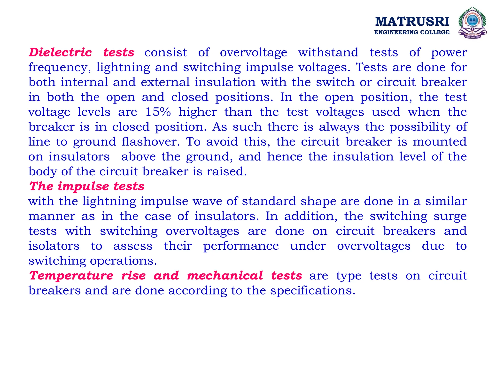 MATRUSRI
ENGINEERING COLLEGE
Dielectric tests consist of overvoltage withstand tests of power
frequency, lightning and switching impulse voltages. Tests are done for
both internal and external insulation with the switch or circuit breaker
in both the open and closed positions. In the open position, the test
voltage levels are 15% higher than the test voltages used when the
breaker is in closed position. As such there is always the possibility of
line to ground flashover. To avoid this, the circuit breaker is mounted
on insulators above the ground, and hence the insulation level of the
body of the circuit breaker is raised.
The impulse tests
with the lightning impulse wave of standard shape are done in a similar
manner as in the case of insulators. In addition, the switching surge
tests with switching overvoltages are done on circuit breakers and
isolators to assess their performance under overvoltages due to
switching operations.
Temperature rise and mechanical tests are type tests on circuit
breakers and are done according to the specifications.
 
