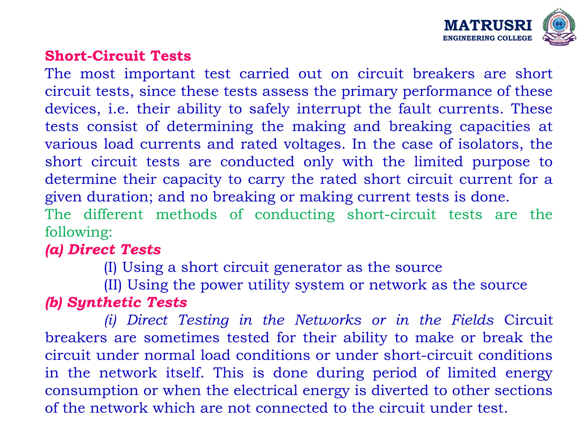 MATRUSRI
ENGINEERING COLLEGE
Short-Circuit Tests
The most important test carried out on circuit breakers are short
circuit tests, since these tests assess the primary performance of these
devices, i.e. their ability to safely interrupt the fault currents. These
tests consist of determining the making and breaking capacities at
various load currents and rated voltages. In the case of isolators, the
short circuit tests are conducted only with the limited purpose to
determine their capacity to carry the rated short circuit current for a
given duration; and no breaking or making current tests is done.
The different methods of conducting short-circuit tests are the
following:
(a) Direct Tests
(I) Using a short circuit generator as the source
(II) Using the power utility system or network as the source
(b) Synthetic Tests
(i) Direct Testing in the Networks or in the Fields Circuit
breakers are sometimes tested for their ability to make or break the
circuit under normal load conditions or under short-circuit conditions
in the network itself. This is done during period of limited energy
consumption or when the electrical energy is diverted to other sections
of the network which are not connected to the circuit under test.
 