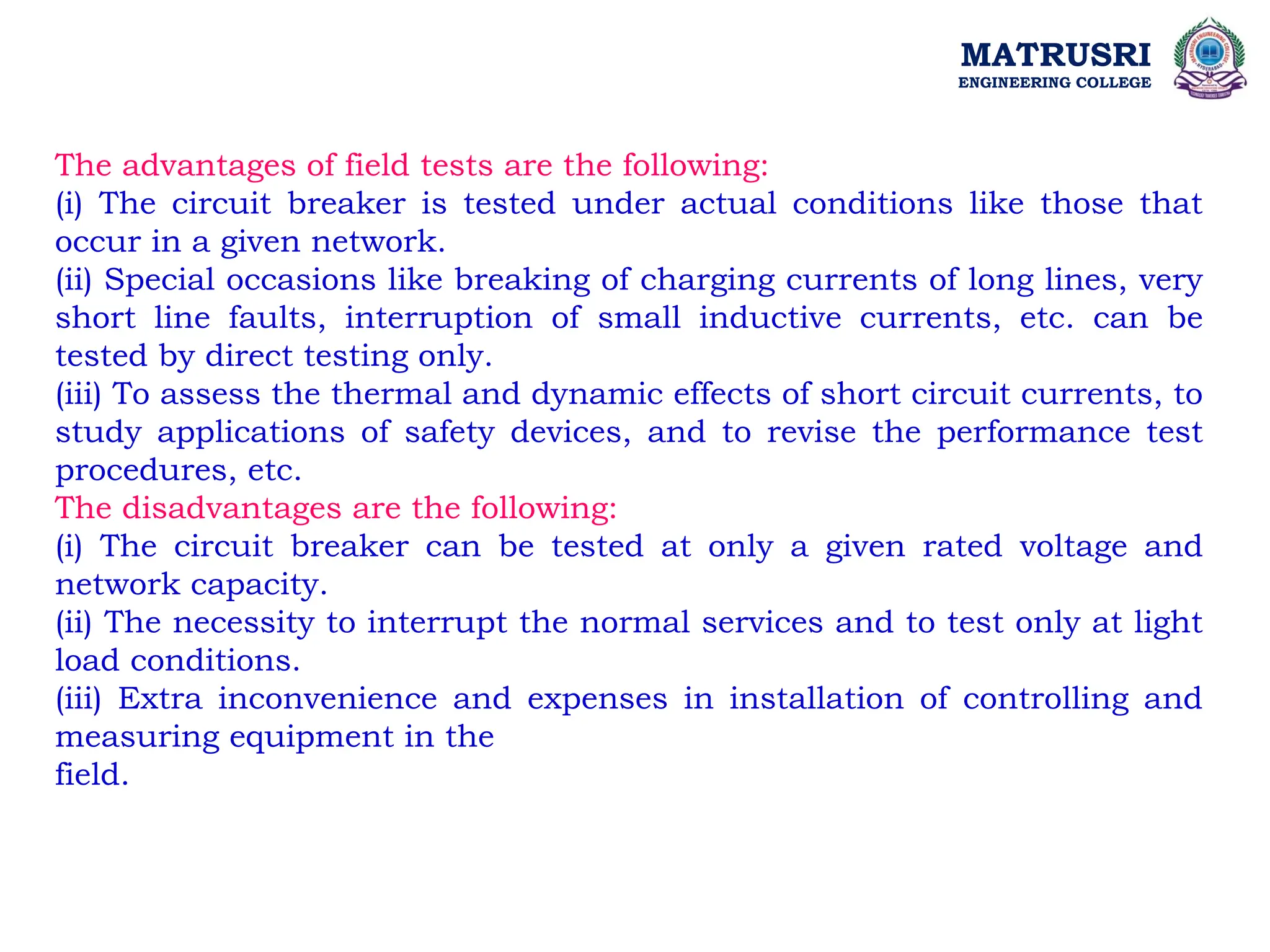 MATRUSRI
ENGINEERING COLLEGE
The advantages of field tests are the following:
(i) The circuit breaker is tested under actual conditions like those that
occur in a given network.
(ii) Special occasions like breaking of charging currents of long lines, very
short line faults, interruption of small inductive currents, etc. can be
tested by direct testing only.
(iii) To assess the thermal and dynamic effects of short circuit currents, to
study applications of safety devices, and to revise the performance test
procedures, etc.
The disadvantages are the following:
(i) The circuit breaker can be tested at only a given rated voltage and
network capacity.
(ii) The necessity to interrupt the normal services and to test only at light
load conditions.
(iii) Extra inconvenience and expenses in installation of controlling and
measuring equipment in the
field.
 