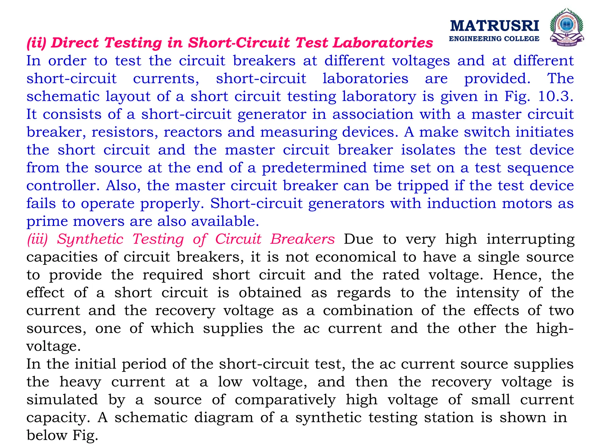 MATRUSRI
ENGINEERING COLLEGE
(ii) Direct Testing in Short-Circuit Test Laboratories
In order to test the circuit breakers at different voltages and at different
short-circuit currents, short-circuit laboratories are provided. The
schematic layout of a short circuit testing laboratory is given in Fig. 10.3.
It consists of a short-circuit generator in association with a master circuit
breaker, resistors, reactors and measuring devices. A make switch initiates
the short circuit and the master circuit breaker isolates the test device
from the source at the end of a predetermined time set on a test sequence
controller. Also, the master circuit breaker can be tripped if the test device
fails to operate properly. Short-circuit generators with induction motors as
prime movers are also available.
(iii) Synthetic Testing of Circuit Breakers Due to very high interrupting
capacities of circuit breakers, it is not economical to have a single source
to provide the required short circuit and the rated voltage. Hence, the
effect of a short circuit is obtained as regards to the intensity of the
current and the recovery voltage as a combination of the effects of two
sources, one of which supplies the ac current and the other the high-
voltage.
In the initial period of the short-circuit test, the ac current source supplies
the heavy current at a low voltage, and then the recovery voltage is
simulated by a source of comparatively high voltage of small current
capacity. A schematic diagram of a synthetic testing station is shown in
below Fig.
 