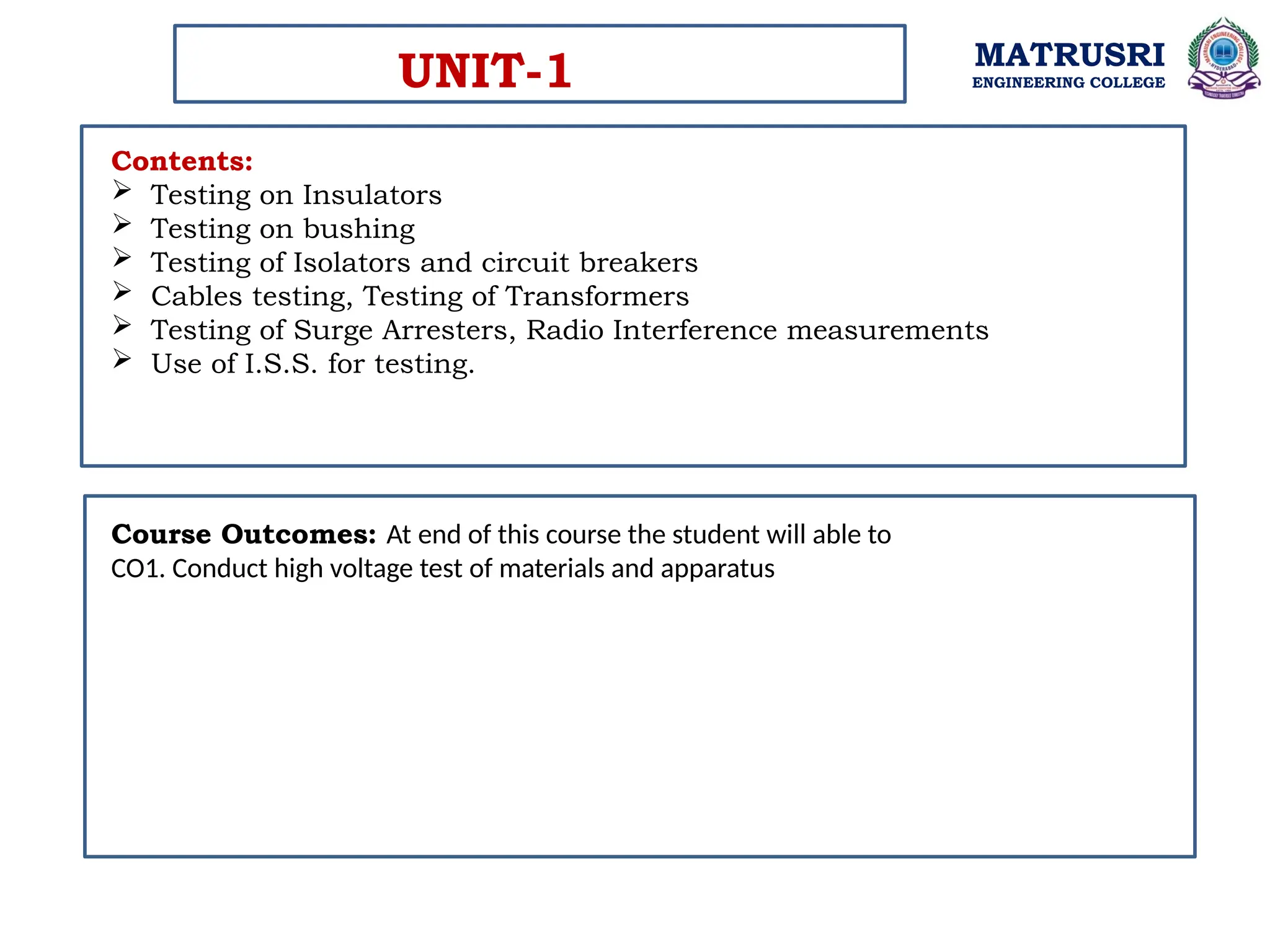 MATRUSRI
ENGINEERING COLLEGE
Contents:
 Testing on Insulators
 Testing on bushing
 Testing of Isolators and circuit breakers
 Cables testing, Testing of Transformers
 Testing of Surge Arresters, Radio Interference measurements
 Use of I.S.S. for testing.
UNIT-1
Course Outcomes: At end of this course the student will able to
CO1. Conduct high voltage test of materials and apparatus
 