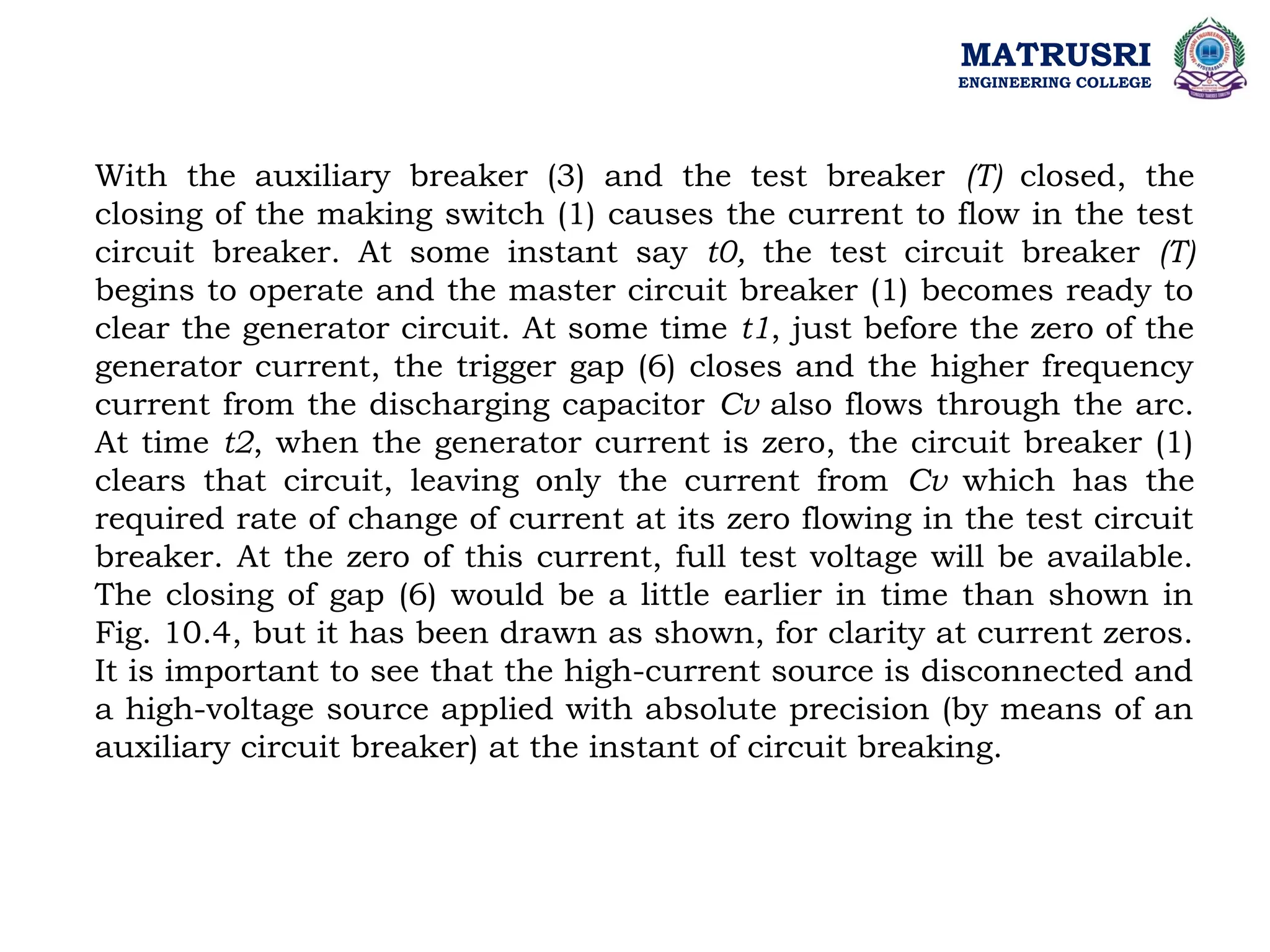 MATRUSRI
ENGINEERING COLLEGE
With the auxiliary breaker (3) and the test breaker (T) closed, the
closing of the making switch (1) causes the current to flow in the test
circuit breaker. At some instant say t0, the test circuit breaker (T)
begins to operate and the master circuit breaker (1) becomes ready to
clear the generator circuit. At some time t1, just before the zero of the
generator current, the trigger gap (6) closes and the higher frequency
current from the discharging capacitor Cv also flows through the arc.
At time t2, when the generator current is zero, the circuit breaker (1)
clears that circuit, leaving only the current from Cv which has the
required rate of change of current at its zero flowing in the test circuit
breaker. At the zero of this current, full test voltage will be available.
The closing of gap (6) would be a little earlier in time than shown in
Fig. 10.4, but it has been drawn as shown, for clarity at current zeros.
It is important to see that the high-current source is disconnected and
a high-voltage source applied with absolute precision (by means of an
auxiliary circuit breaker) at the instant of circuit breaking.
 