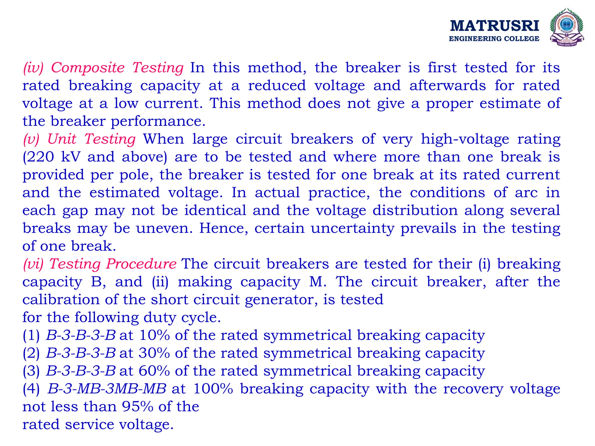 MATRUSRI
ENGINEERING COLLEGE
(iv) Composite Testing In this method, the breaker is first tested for its
rated breaking capacity at a reduced voltage and afterwards for rated
voltage at a low current. This method does not give a proper estimate of
the breaker performance.
(v) Unit Testing When large circuit breakers of very high-voltage rating
(220 kV and above) are to be tested and where more than one break is
provided per pole, the breaker is tested for one break at its rated current
and the estimated voltage. In actual practice, the conditions of arc in
each gap may not be identical and the voltage distribution along several
breaks may be uneven. Hence, certain uncertainty prevails in the testing
of one break.
(vi) Testing Procedure The circuit breakers are tested for their (i) breaking
capacity B, and (ii) making capacity M. The circuit breaker, after the
calibration of the short circuit generator, is tested
for the following duty cycle.
(1) B-3-B-3-B at 10% of the rated symmetrical breaking capacity
(2) B-3-B-3-B at 30% of the rated symmetrical breaking capacity
(3) B-3-B-3-B at 60% of the rated symmetrical breaking capacity
(4) B-3-MB-3MB-MB at 100% breaking capacity with the recovery voltage
not less than 95% of the
rated service voltage.
 
