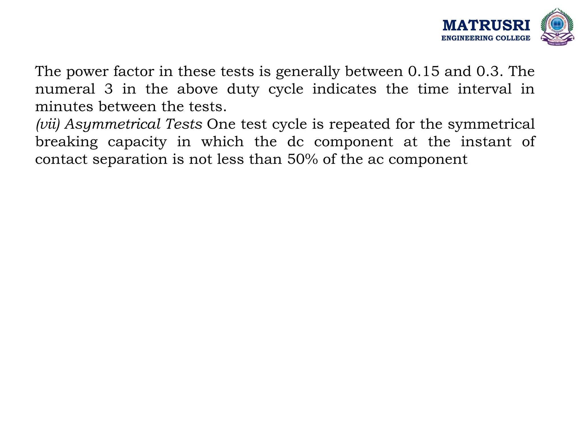 MATRUSRI
ENGINEERING COLLEGE
The power factor in these tests is generally between 0.15 and 0.3. The
numeral 3 in the above duty cycle indicates the time interval in
minutes between the tests.
(vii) Asymmetrical Tests One test cycle is repeated for the symmetrical
breaking capacity in which the dc component at the instant of
contact separation is not less than 50% of the ac component
 