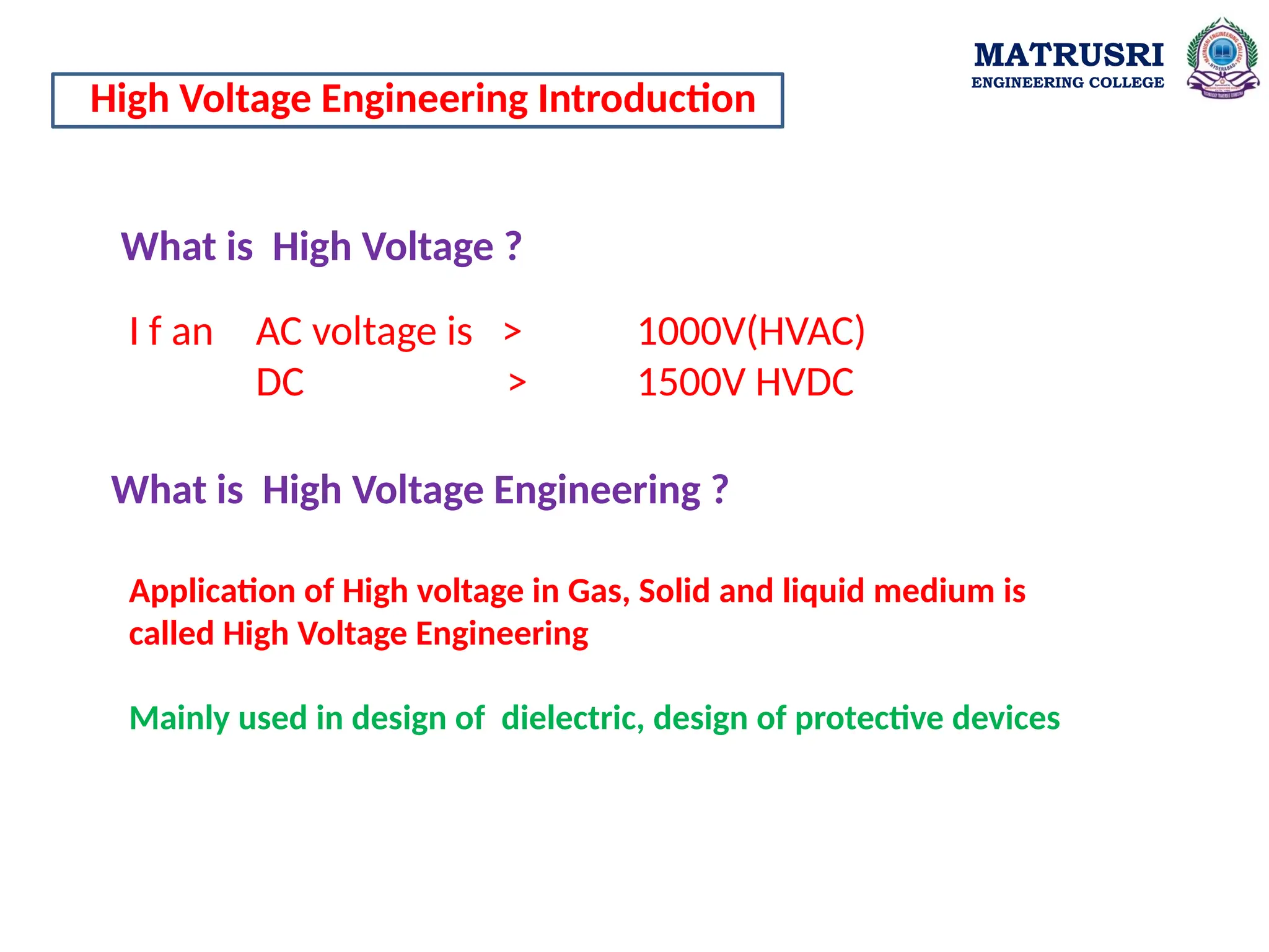 What is High Voltage ?
High Voltage Engineering Introduction
I f an AC voltage is > 1000V(HVAC)
DC > 1500V HVDC
Application of High voltage in Gas, Solid and liquid medium is
called High Voltage Engineering
Mainly used in design of dielectric, design of protective devices
What is High Voltage Engineering ?
MATRUSRI
ENGINEERING COLLEGE
 