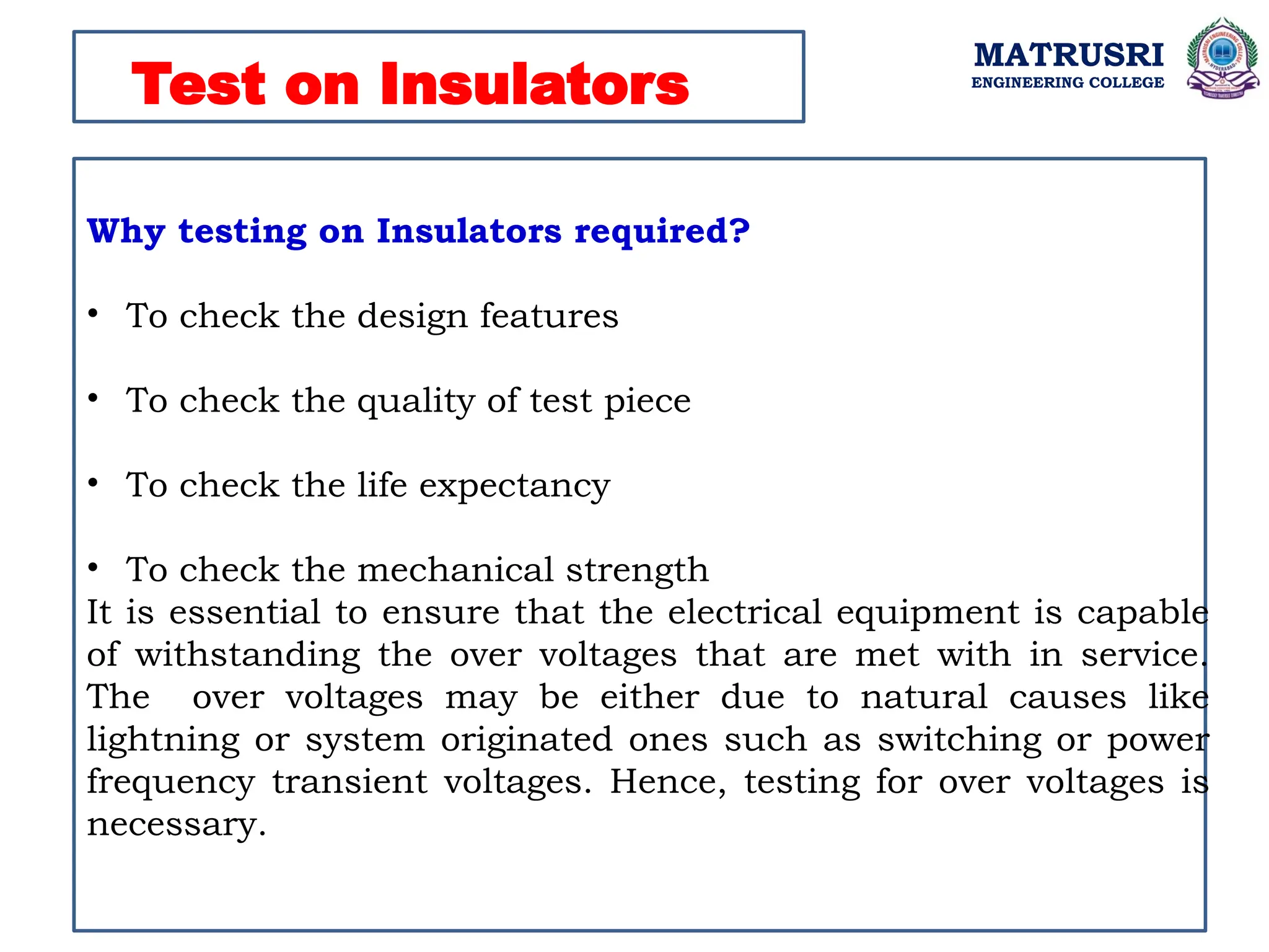MATRUSRI
ENGINEERING COLLEGE
Test on Insulators
Why testing on Insulators required?
• To check the design features
• To check the quality of test piece
• To check the life expectancy
• To check the mechanical strength
It is essential to ensure that the electrical equipment is capable
of withstanding the over voltages that are met with in service.
The over voltages may be either due to natural causes like
lightning or system originated ones such as switching or power
frequency transient voltages. Hence, testing for over voltages is
necessary.
 