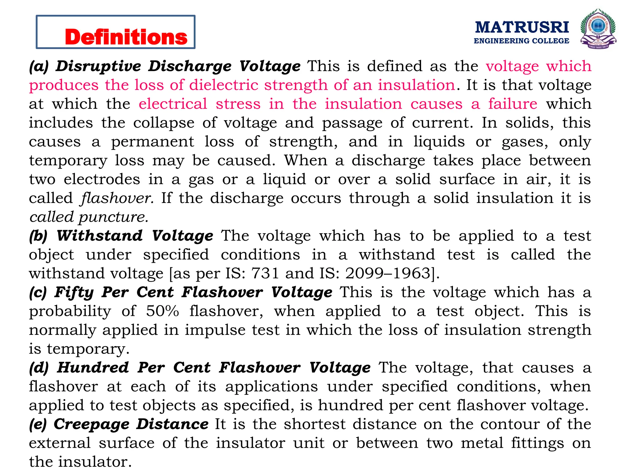 MATRUSRI
ENGINEERING COLLEGE
Definitions
(a) Disruptive Discharge Voltage This is defined as the voltage which
produces the loss of dielectric strength of an insulation. It is that voltage
at which the electrical stress in the insulation causes a failure which
includes the collapse of voltage and passage of current. In solids, this
causes a permanent loss of strength, and in liquids or gases, only
temporary loss may be caused. When a discharge takes place between
two electrodes in a gas or a liquid or over a solid surface in air, it is
called flashover. If the discharge occurs through a solid insulation it is
called puncture.
(b) Withstand Voltage The voltage which has to be applied to a test
object under specified conditions in a withstand test is called the
withstand voltage [as per IS: 731 and IS: 2099–1963].
(c) Fifty Per Cent Flashover Voltage This is the voltage which has a
probability of 50% flashover, when applied to a test object. This is
normally applied in impulse test in which the loss of insulation strength
is temporary.
(d) Hundred Per Cent Flashover Voltage The voltage, that causes a
flashover at each of its applications under specified conditions, when
applied to test objects as specified, is hundred per cent flashover voltage.
(e) Creepage Distance It is the shortest distance on the contour of the
external surface of the insulator unit or between two metal fittings on
the insulator.
 