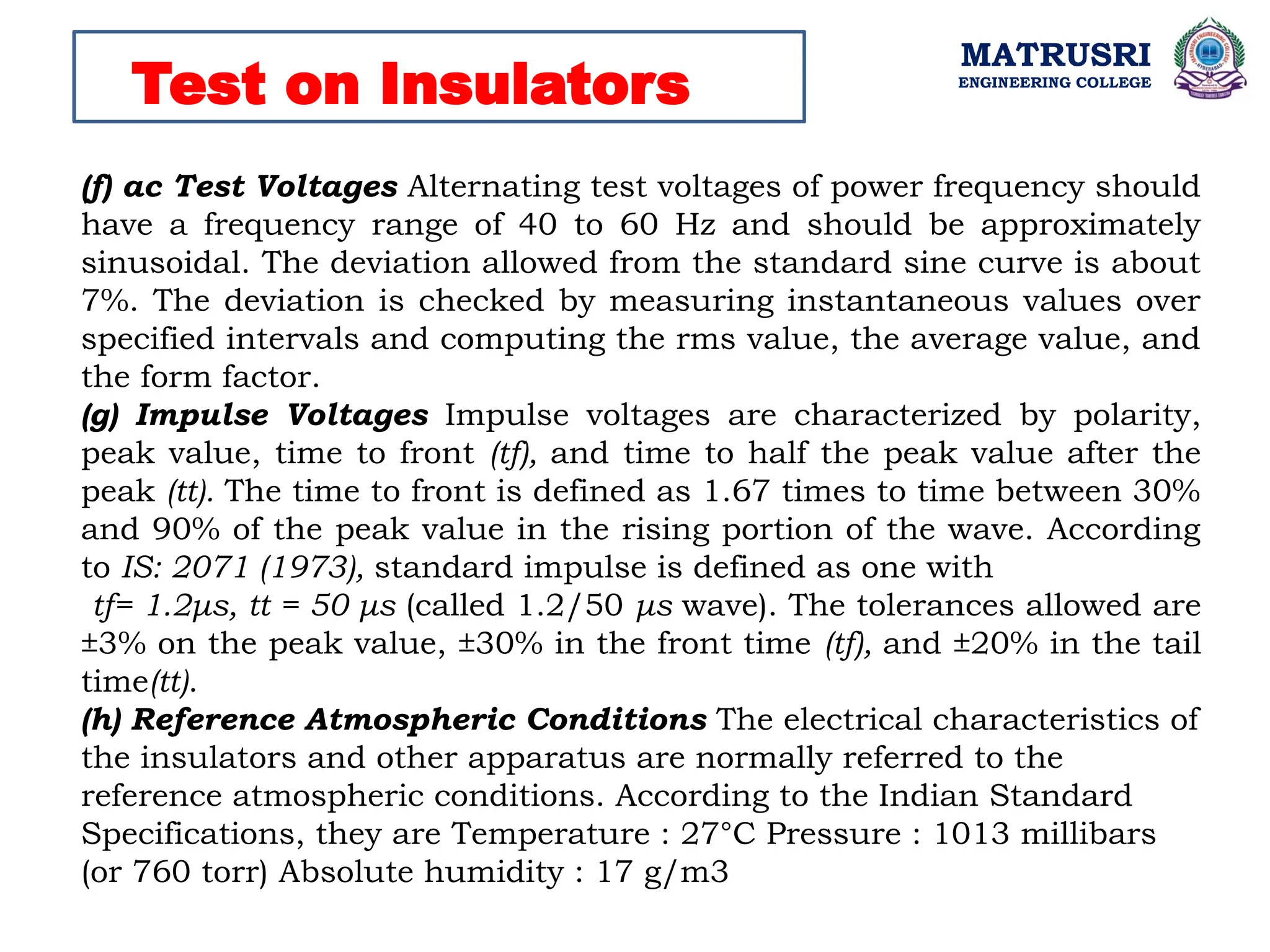 MATRUSRI
ENGINEERING COLLEGE
Test on Insulators
(f) ac Test Voltages Alternating test voltages of power frequency should
have a frequency range of 40 to 60 Hz and should be approximately
sinusoidal. The deviation allowed from the standard sine curve is about
7%. The deviation is checked by measuring instantaneous values over
specified intervals and computing the rms value, the average value, and
the form factor.
(g) Impulse Voltages Impulse voltages are characterized by polarity,
peak value, time to front (tf), and time to half the peak value after the
peak (tt). The time to front is defined as 1.67 times to time between 30%
and 90% of the peak value in the rising portion of the wave. According
to IS: 2071 (1973), standard impulse is defined as one with
tf= 1.2μs, tt = 50 μs (called 1.2/50 μs wave). The tolerances allowed are
±3% on the peak value, ±30% in the front time (tf), and ±20% in the tail
time(tt).
(h) Reference Atmospheric Conditions The electrical characteristics of
the insulators and other apparatus are normally referred to the
reference atmospheric conditions. According to the Indian Standard
Specifications, they are Temperature : 27°C Pressure : 1013 millibars
(or 760 torr) Absolute humidity : 17 g/m3
 