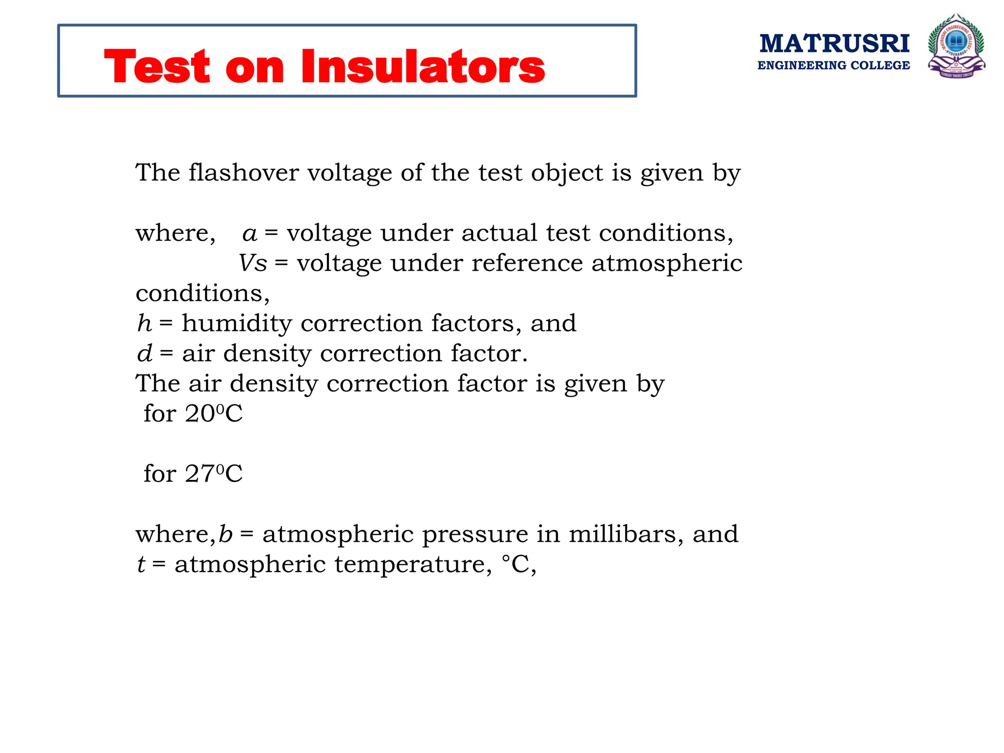 MATRUSRI
ENGINEERING COLLEGE
Test on Insulators
The flashover voltage of the test object is given by
where, a = voltage under actual test conditions,
Vs = voltage under reference atmospheric
conditions,
h = humidity correction factors, and
d = air density correction factor.
The air density correction factor is given by
for 200
C
for 270
C
where,b = atmospheric pressure in millibars, and
t = atmospheric temperature, °C,
 