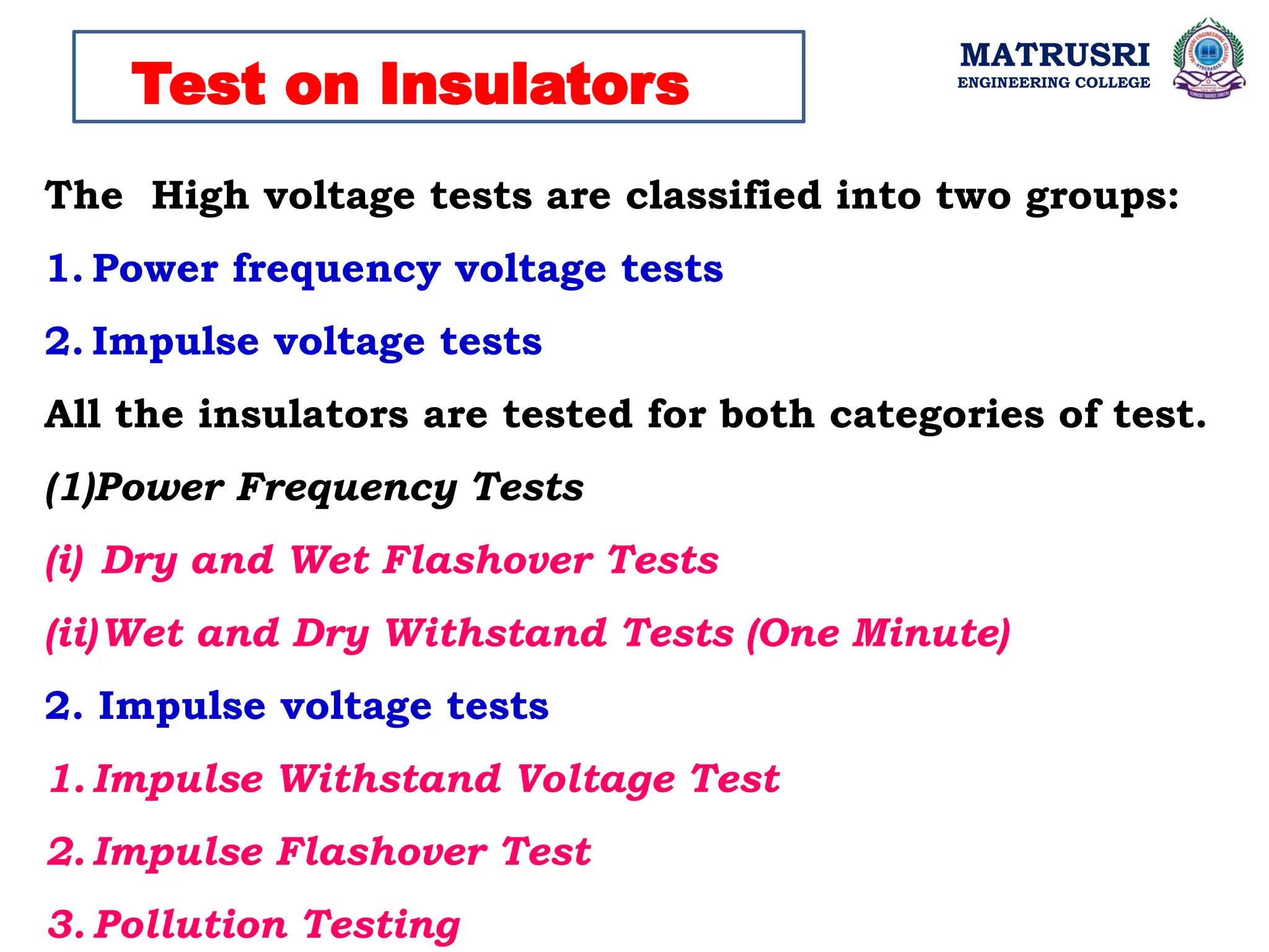 MATRUSRI
ENGINEERING COLLEGE
Test on Insulators
The High voltage tests are classified into two groups:
1. Power frequency voltage tests
2. Impulse voltage tests
All the insulators are tested for both categories of test.
(1)Power Frequency Tests
(i) Dry and Wet Flashover Tests
(ii)Wet and Dry Withstand Tests (One Minute)
2. Impulse voltage tests
1. Impulse Withstand Voltage Test
2. Impulse Flashover Test
3. Pollution Testing
 