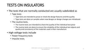 TESTS ON INSULATORS
• The tests that are normally conducted are usually subdivided as
• Type tests
• Type tests are intended to prove or check the design features and the quality
• Type tests are done on samples when new designs or design changes are introduced
• The routine tests.
• The routine tests are intended to check the quality of the individual test piece
• The routine tests are done to ensure the reliability of the individual test objects and
quality and consistency of the materials used in their manufacture
• High voltage tests include
• Power frequency tests
• Impulse tests.
11
KONGUNADU COLLEGE OF ENGINEERING AND TECHNOLOGY
(AUTONOMOUS)
 