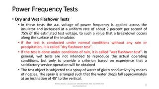 Power Frequency Tests
• Dry and Wet Flashover Tests
• In these tests the a.c. voltage of power frequency is applied across the
insulator and increased at a uniform rate of about 2 percent per second of
75% of the estimated test voltage, to such a value that a breakdown occurs
along the surface of the insulator.
• If the test is conducted under normal conditions without any rain or
precipitation, it is called "dry flashover test".
• If the test is done under conditions of rain, it is called "wet flashover test". In
general, wet tests are not intended to reproduce the actual operating
conditions, but only to provide a criterion based on experience that a
satisfactory service operation will be obtained
• The test object is subjected to a spray of water of given conductivity by means
of nozzles. The spray is arranged such that the water drops fall approximately
at an inclination of 45° to the vertical.
12
KONGUNADU COLLEGE OF ENGINEERING AND TECHNOLOGY
(AUTONOMOUS)
 