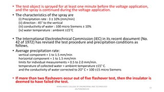 • The test object is sprayed for at least one minute before the voltage application,
and the spray is continued during the voltage application.
• The characteristics of the spray are
(i) Precipitation rate : 3 ± 10% (mm/min)
(ii) direction : 45° to the vertical
(iii) conductivity of water : 100 micro Siemens ± 10%
(iv) water temperature : ambient ±15°C
• The International Electrotechnical Commission (IEC) in its recent document (No.
42 of 1972) has revised the test procedure and precipitation conditions as
follows.
• Average precipitation rate:
vertical component = 1 to 1.5 mm/min
horizontal component = 1 to 1.5 mm/min
limits for individual measurements = 0.5 to 2.0 mm/min.
temperature of collected water = ambient temperature ±15° C.
and the conductivity of water corrected to 2O° C = 100 ±15 micro Siemens
• If more than two flashovers occur out of five flashover test, then the insulator is
deemed to have failed the test.
13
KONGUNADU COLLEGE OF ENGINEERING AND TECHNOLOGY
(AUTONOMOUS)
 