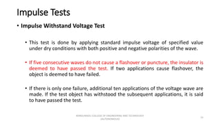 Impulse Tests
• Impulse Withstand Voltage Test
• This test is done by applying standard impulse voltage of specified value
under dry conditions with both positive and negative polarities of the wave.
• If five consecutive waves do not cause a flashover or puncture, the insulator is
deemed to have passed the test. If two applications cause flashover, the
object is deemed to have failed.
• If there is only one failure, additional ten applications of the voltage wave are
made. If the test object has withstood the subsequent applications, it is said
to have passed the test.
15
KONGUNADU COLLEGE OF ENGINEERING AND TECHNOLOGY
(AUTONOMOUS)
 
